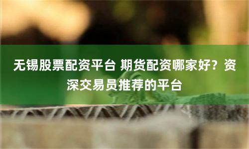 无锡股票配资平台 期货配资哪家好？资深交易员推荐的平台