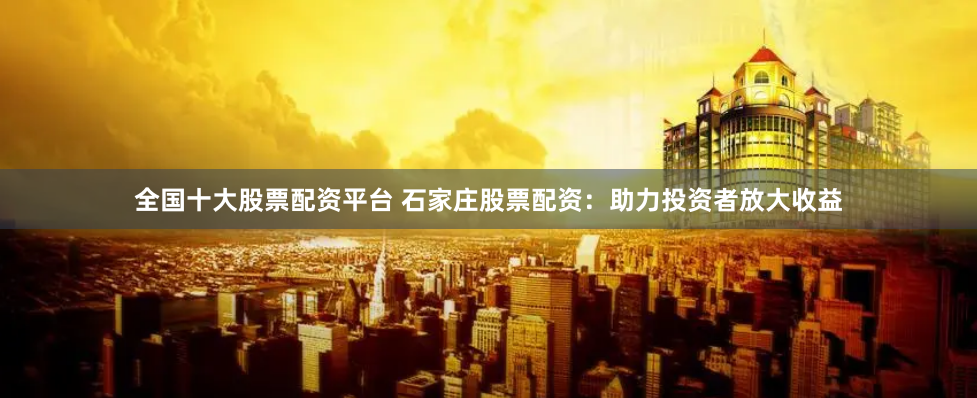 全国十大股票配资平台 石家庄股票配资：助力投资者放大收益