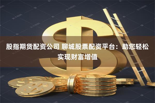 股指期货配资公司 聊城股票配资平台：助您轻松实现财富增值