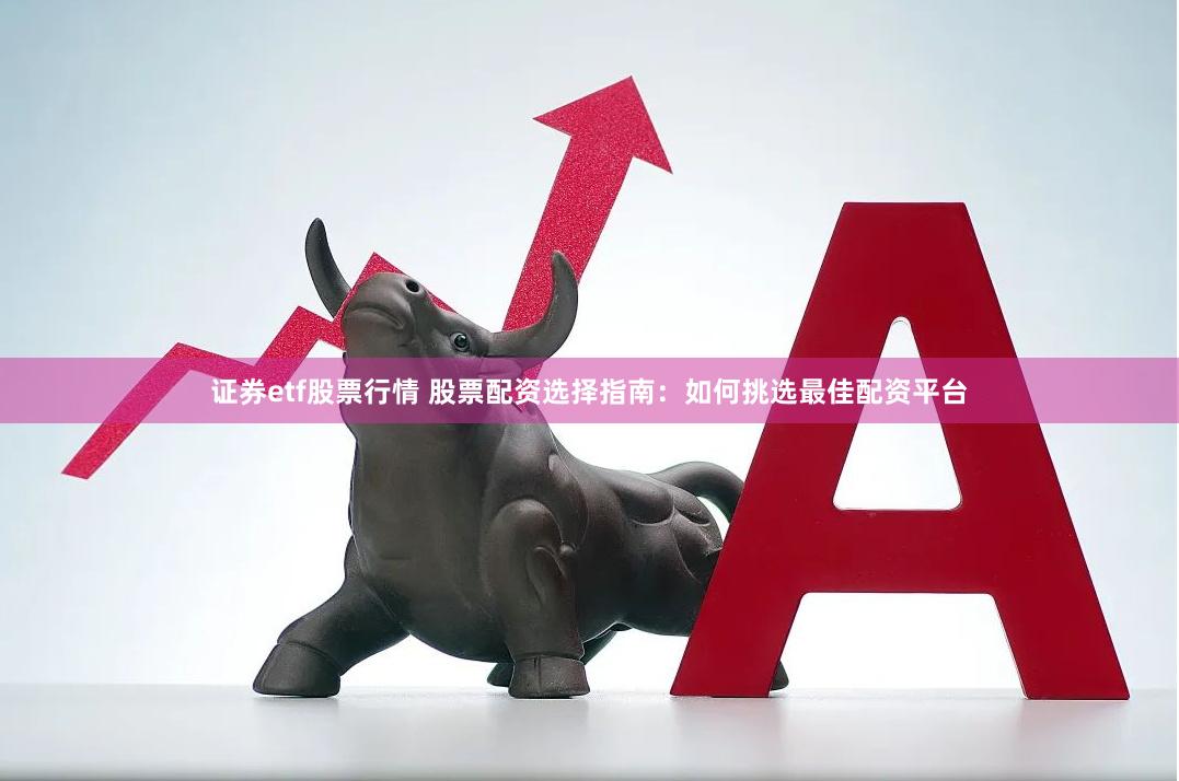 证券etf股票行情 股票配资选择指南：如何挑选最佳配资平台