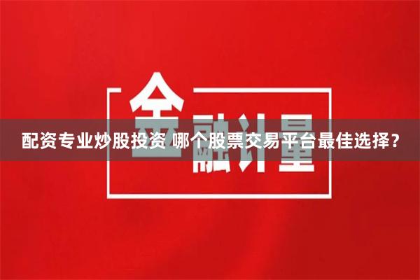 配资专业炒股投资 哪个股票交易平台最佳选择？