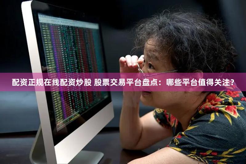 配资正规在线配资炒股 股票交易平台盘点:哪些平台值得关注?