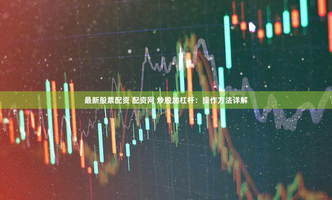 最新股票配资 配资网 炒股加杠杆：操作方法详解