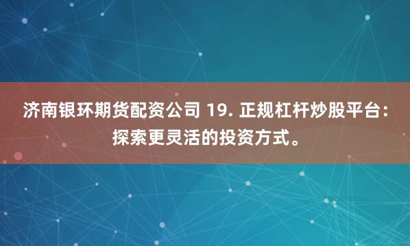 济南银环期货配资公司 19. 正规杠杆炒股平台：探索更灵活的投资方式。