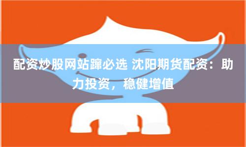 配资炒股网站蹿必选 沈阳期货配资：助力投资，稳健增值