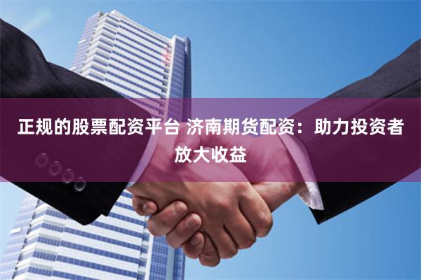 正规的股票配资平台 济南期货配资：助力投资者放大收益