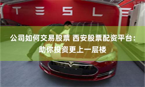 公司如何交易股票 西安股票配资平台：助你投资更上一层楼