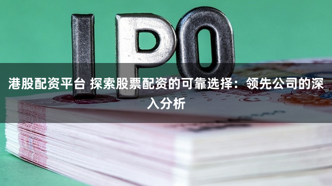 港股配资平台 探索股票配资的可靠选择：领先公司的深入分析