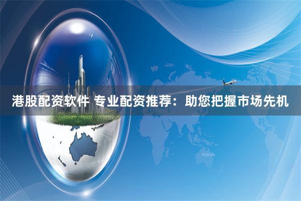 港股配资软件 专业配资推荐：助您把握市场先机