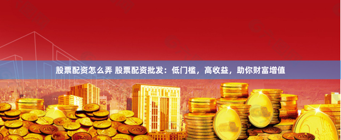 股票配资怎么弄 股票配资批发：低门槛，高收益，助你财富增值