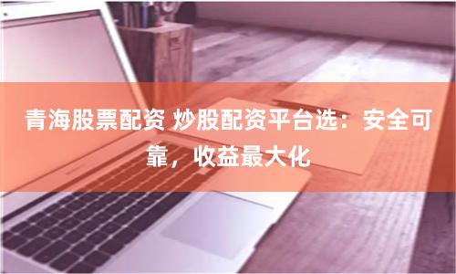青海股票配资 炒股配资平台选：安全可靠，收益最大化