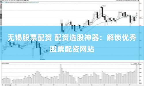 无锡股票配资 配资选股神器：解锁优秀股票配资网站