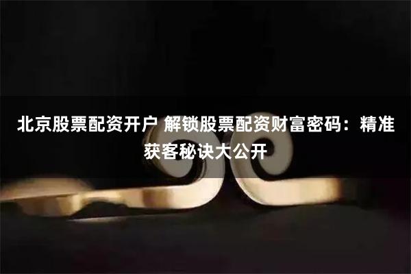 北京股票配资开户 解锁股票配资财富密码：精准获客秘诀大公开