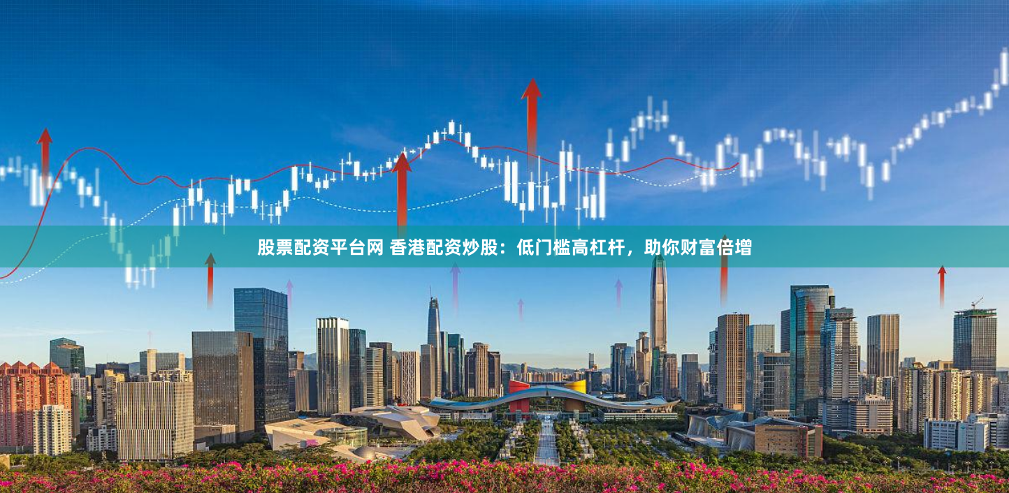 股票配资平台网 香港配资炒股：低门槛高杠杆，助你财富倍增