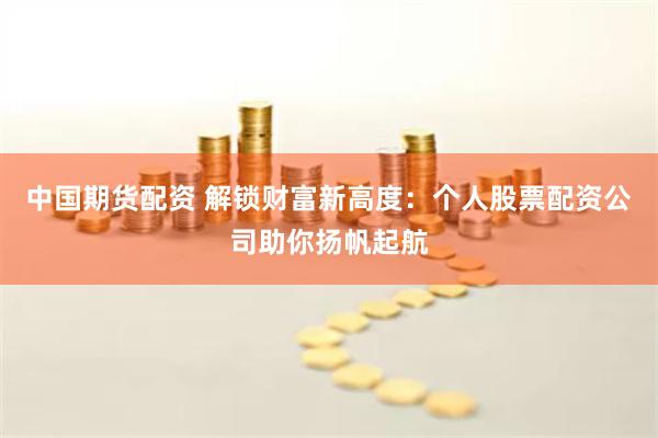 中国期货配资 解锁财富新高度：个人股票配资公司助你扬帆起航