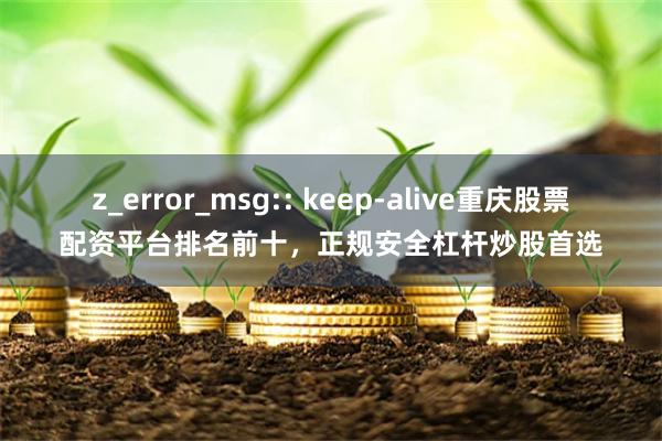 z_error_msg:: keep-alive重庆股票配资平台排名前十，正规安全杠杆炒股首选